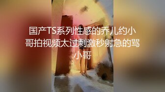 国产TS系列性感的乔儿约小哥拍视频太过刺激秒射急的骂小哥