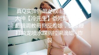 真Q实弹折磨女奴！推特SM大神【冷先生】番外篇作品，超强调教母狗反差婊，饮尿鞭打独龙喷水踩胸拉果滴蜡~炸裂