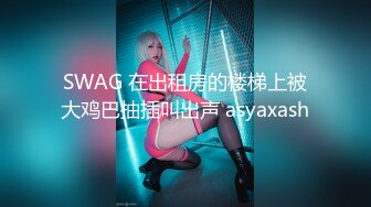 SWAG 在出租房的楼梯上被大鸡巴抽插叫出声 asyaxash