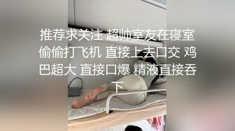 推荐求关注 超帅室友在寝室偷偷打飞机 直接上去口交 鸡巴超大 直接口爆 精液直接吞下