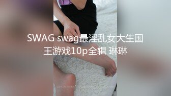 SWAG swag最淫乱女大生国王游戏10p全辑 琳琳