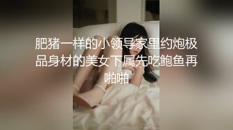 肥猪一样的小领导家里约炮极品身材的美女下属先吃鲍鱼再啪啪