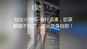 仙女小萝莉-身材紧凑，奶罩都绷不住了，欲火焚身自慰！