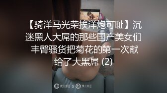 【骑洋马光荣挨洋炮可耻】沉迷黑人大屌的那些国产美女们 丰臀骚货把菊花的第一次献给了大黑屌 (2)