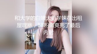 和大学的白嫩大奶学妹在出租屋嘿咻，BB粉嫩爽死了最后内射