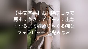 【中文字幕】お扫除フェラで再ボッキさせてザーメン出なくなるまで舐めじゃくる痴女フェラビッチ 小岛みなみ