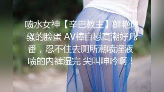 喷水女神【辛巴教主】鲜艳风骚的脸蛋 AV棒自慰高潮好几番，忍不住去厕所潮喷淫液 喷的内裤湿完 尖叫呻吟啊！