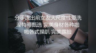 分手流出前女友大尺度性爱洗澡特写甄选 完美身材各种啪啪各式操趴 完美露脸