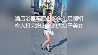 酒店浴室暗藏摄像头偷窥刚和客人打完炮出来的大奶子美女技师