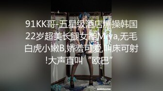 91KK哥-五星级酒店爆操韩国22岁超美长腿女神Miya,无毛白虎小嫩B,娇羞可爱,叫床可射!大声直叫“欧巴”