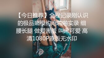 【今日推荐】全程记录刚认识的极品嫩模约炮啪啪实录 细腰长腿 做爱害羞 叫床可爱 高清1080P原版无水印