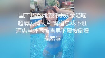 国产TS系列清纯小妖余喵喵超清剧情大片 霸道总裁下班酒店当外围被直男下属按倒爆操羞辱