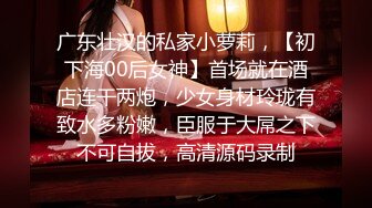 广东壮汉的私家小萝莉，【初下海00后女神】首场就在酒店连干两炮，少女身材玲珑有致水多粉嫩，臣服于大屌之下不可自拔，高清源码录制