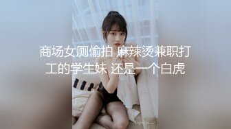 商场女厕偷拍 麻辣烫兼职打工的学生妹 还是一个白虎