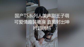 国产TS系列人美声甜王子萌可爱情趣装被操 直男射出呻吟超诱惑