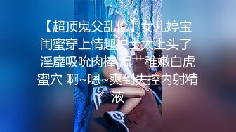 【超顶鬼父乱伦】女儿婷宝 闺蜜穿上情趣护士太上头了 淫靡吸吮肉棒 爆艹稚嫩白虎蜜穴 啊~嗯~爽到失控内射精液