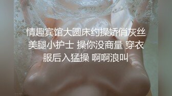 情趣宾馆大圆床约操娇俏灰丝美腿小护士 操你没商量 穿衣服后入猛操 啊啊浪叫